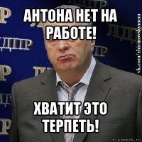 антона нет на работе! хватит это терпеть!