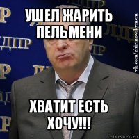 ушел жарить пельмени хватит есть хочу!!!