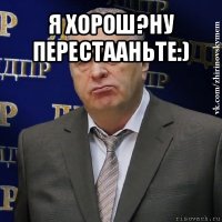 я хорош?ну перестааньте:) 