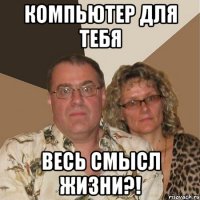 компьютер для тебя весь смысл жизни?!