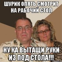 шурик опять смотрит на рабочий стол ну ка вытащи руки из под стола!!!