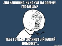 аня калинина, ну на хуя ты сперму глотаешь? тебе только цианистый калий поможет...