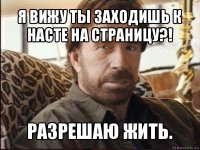 я вижу ты заходишь к насте на страницу?! разрешаю жить.