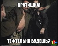 братишка! тефтельки будешь?