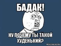 бадак! ну почему ты такой худенький?