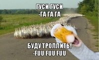 гуси гуси
-га га га буду троллить!
-fuu fuu fuu