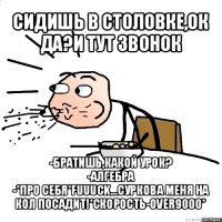 сидишь в столовке,ок да?и тут звонок -братишь,какой урок?
-алгебра
-*про себя*fuuuck...суркова меня на кол посадит!*скорость-over9000*