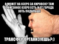 а может на озеро за кировск? там офигенное озеро есть и от города хоть подальше трансфер организуешь?:)