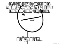 ох,люди любовь даниловна умерла,как жаль она ведь была таким хорошим человеком.. пойду поем...