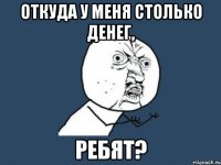 откуда у меня столько денег, ребят?