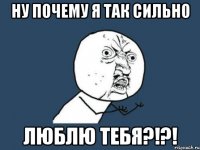 ну почему я так сильно люблю тебя?!?!