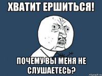 хватит ершиться! почему вы меня не слушаетесь?