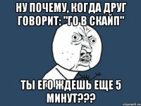 ну почему, когда друг говорит: "го в скайп" ты его ждешь еще 5 минут???