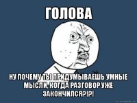 голова ну почему ты придумываешь умные мысли, когда разговор уже закончился?!?!