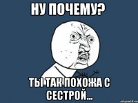 ну почему? ты так похожа с сестрой...