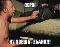 серж ну поешь , ёбана!!!