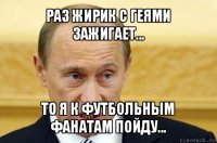 раз жирик с геями зажигает... то я к футбольным фанатам пойду...