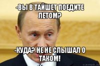 -вы в тайшет поедите летом? -куда? не не слышал о таком!