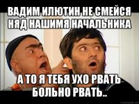 вадим илютин не смейся няд нашимя начальника а то я тебя ухо рвать больно рвать..