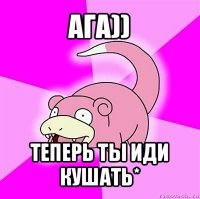 ага)) теперь ты иди кушать*