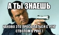 а ты знаешь каково это просыпаться с 1,7кг стволом в руке 7