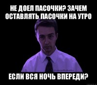 не доел пасочки? зачем оставлять пасочки на утро если вся ночь впереди?