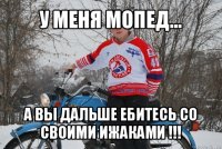 у меня мопед... а вы дальше ебитесь со своими ижаками !!!