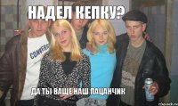 Надел кепку? Да ты ваще наш пацанчик