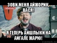 зови меня айжорик, вася! я теперь айшлыки на айгале жарю!