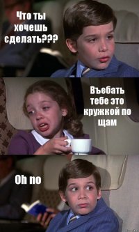 Что ты хочешь сделать??? Въебать тебе это кружкой по щам Oh no