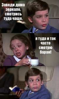 Заведи дома зеркало, смотрись туда чаще. я туда и так часто смотрю баран! 