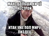 макс больша ни чё нестрой итак уже пол миру пиздец