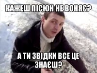 кажеш пісюн не воняє? а ти звідки все це знаєш?