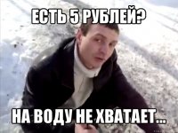 есть 5 рублей? на воду не хватает...