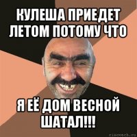 кулеша приедет летом потому что я её дом весной шатал!!!