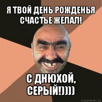 я твой день рожденья счастье желал! с днюхой, серый!))))