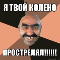 я твой колено прострелял!!!