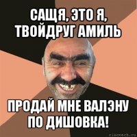 сащя, это я, твойдруг амиль продай мне валэну по дишовка!