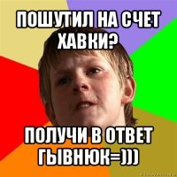 пошутил на счет хавки? получи в ответ гывнюк=)))