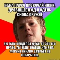 жена паука прокачай ножи, дробящее и од и одень снова оружие уж если обиделся феся, то это его право, ты ведь знаешь что я на форуме никаво в серьёз не оскарбляю.