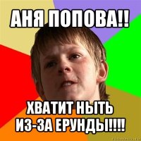 аня попова!! хватит ныть из-за ерунды!!!