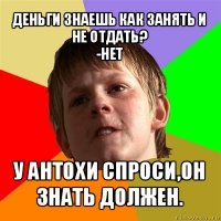 деньги знаешь как занять и не отдать?
-нет у антохи спроси,он знать должен.