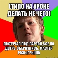 (типо на уроке делать не чего) постучал под партой,все на дверь обернулись. мастер розыгрыша