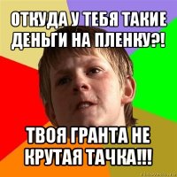 откуда у тебя такие деньги на пленку?! твоя гранта не крутая тачка!!!