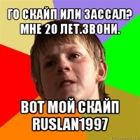 го скайп или зассал?
мне 20 лет.звони. вот мой скайп
ruslan1997