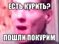 есть курить? пошли покурим