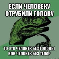 если человеку отрубили голову то это человек без головы или человек без тела?