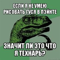 если я не умею рисовать гуся в пэйнте значит ли это что я технарь?