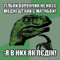 тільки ворончик не носе модні штани с матньой! -я в них як пєдік!