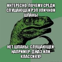 интересно, почему среди слушающей рэп уличной шпаны нет шпаны, слушающей, например, джаз или классику?